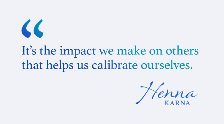 It's the impact we make on others that helps us calibrate ourselves. Henna A. Karna