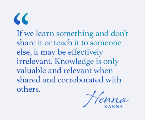 If we learn something and don’t share it or teach it to someone else, it may be effectively irrelevant. Knowledge is only valuable and relevant when shared and corroborated with others.
